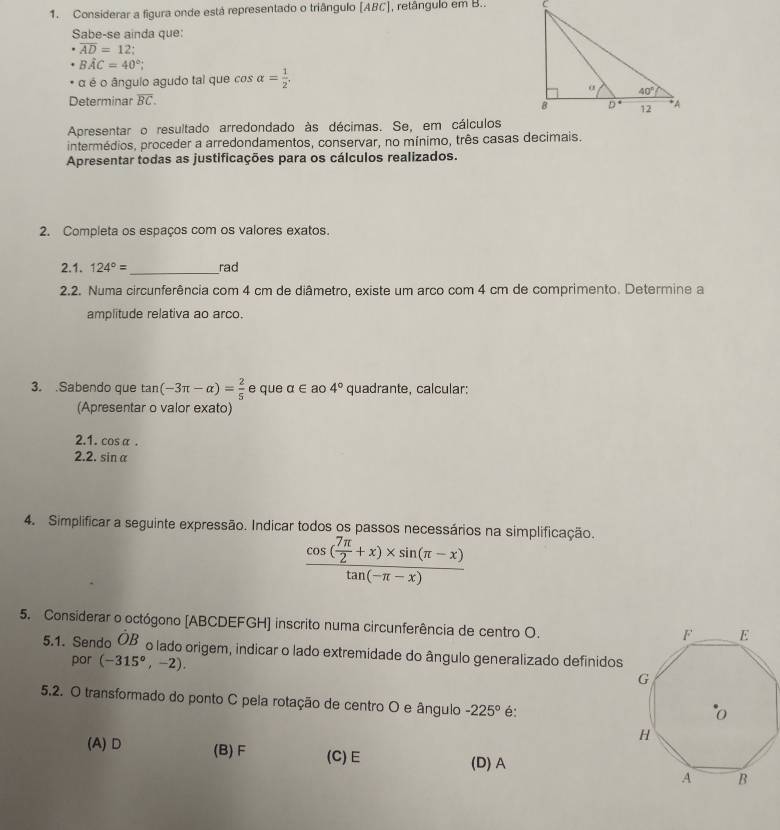 Considerar a figura onde está representado o triângulo [ABC], retângulo em B.. 
Sabe-se ainda que:
overline AD=12;
Bwidehat AC=40°;
α é o ângulo agudo tal que cos alpha = 1/2 ,
Determinar overline BC.
Apresentar o resultado arredondado às décimas. Se, em cálculos
intermédios, proceder a arredondamentos, conservar, no mínimo, três casas decimais.
Apresentar todas as justificações para os cálculos realizados.
2. Completa os espaços com os valores exatos.
2.1. 124°= _ rad
2.2. Numa circunferência com 4 cm de diâmetro, existe um arco com 4 cm de comprimento. Determine a
amplitude relativa ao arco.
3. .Sabendo que tan (-3π -alpha )= 2/5  e que a∈ ao 4° quadrante, calcular;
(Apresentar o valor exato)
2.1. cosα .
2.2. sin α
4. Simplificar a seguinte expressão. Indicar todos os passos necessários na simplificação.
frac cos ( 7π /2 +x)* sin (π -x)tan (-π -x)
5. Considerar o octógono [ABCDEFGH] inscrito numa circunferência de centro O.
5.1. Sendo hat OB o lado origem, indicar o lado extremidade do ângulo generalizado definidos
por (-315°,-2).
5.2. O transformado do ponto C pela rotação de centro O e ângulo -225° é:
(A) D (B) F (C)E
(D) A