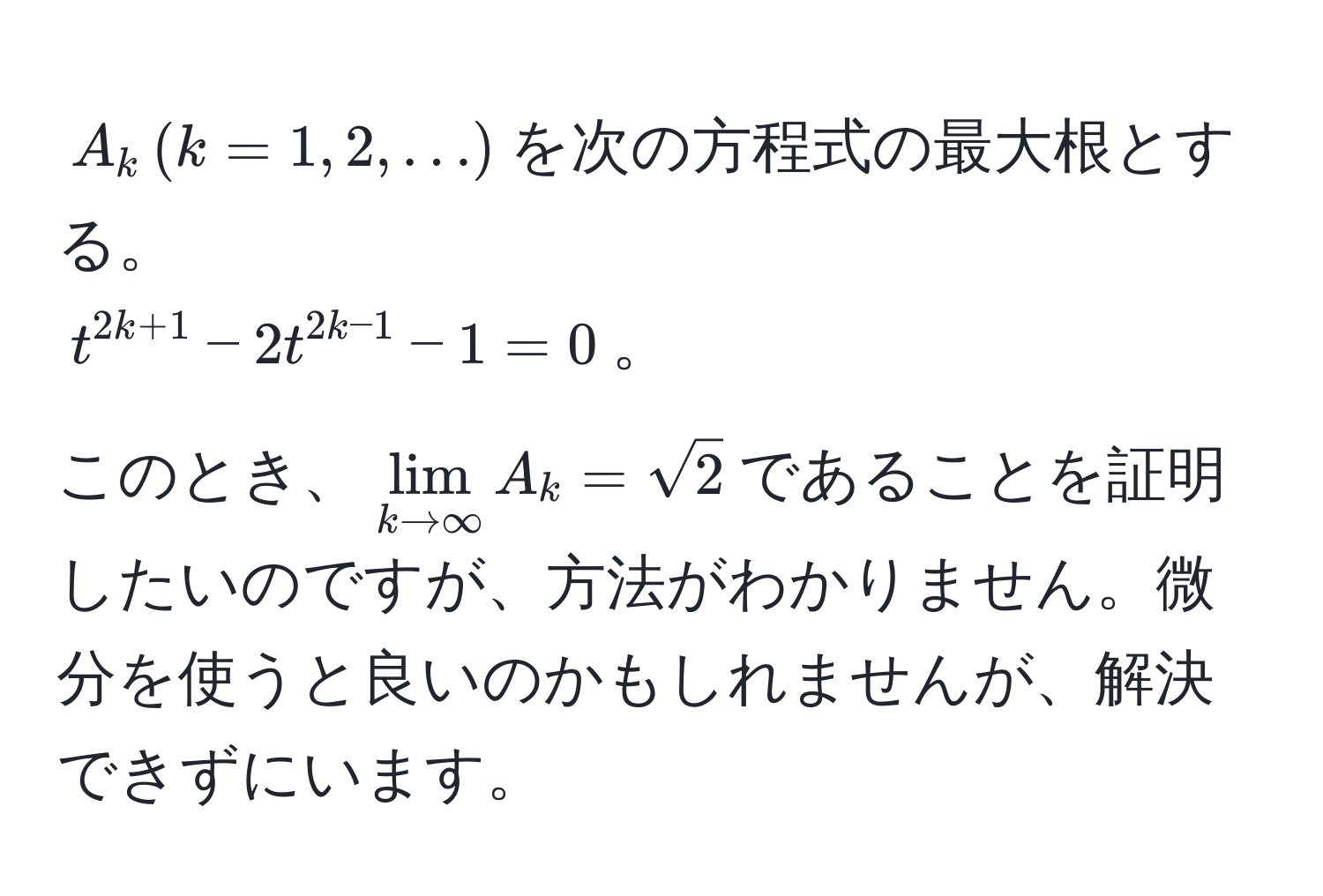 $A_k , (k=1,2,...)$を次の方程式の最大根とする。  
$t^(2k+1) - 2t^(2k-1) - 1 = 0$。  
このとき、$lim_k to ∈fty A_k = sqrt(2)$であることを証明したいのですが、方法がわかりません。微分を使うと良いのかもしれませんが、解決できずにいます。