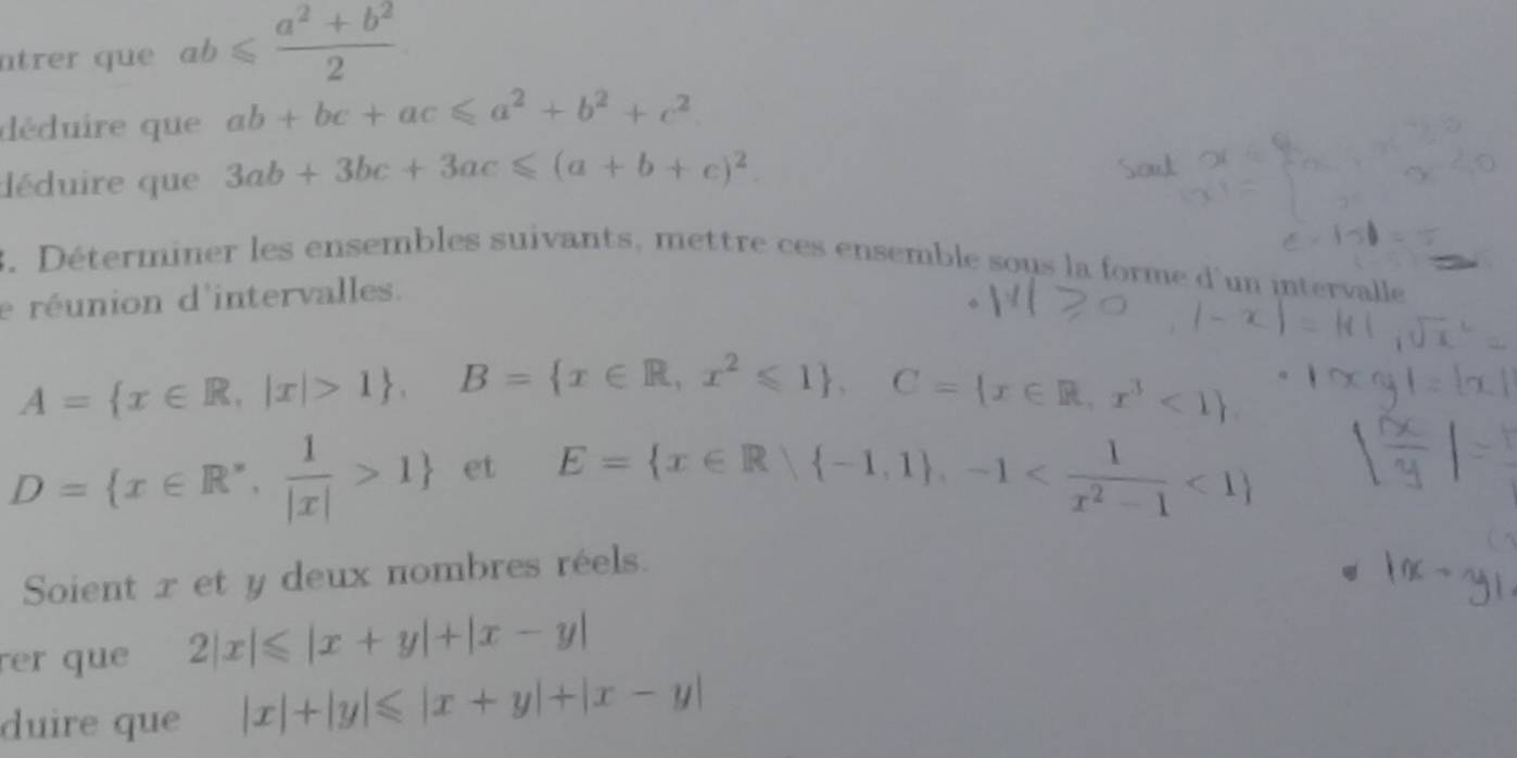 trer que ab≤slant  (a^2+b^2)/2 
déduire que ab+bc+ac≤slant a^2+b^2+c^2
déduire que 3ab+3bc+3ac≤slant (a+b+c)^2. 
3. Déterminer les ensembles suivants, mettre ces ensemble sous la forme d'un intervalle 
e réunion d'intervalles.
A= x∈ R,|x|>1 , B= x∈ R,x^2≤slant 1 , C= x∈ R,x^3<1
D= x∈ R^*, 1/|x| >1 et E= x∈ R| -1,1 , -1 <1
Soient x et y deux nombres réels. 
rer que 2|x|≤slant |x+y|+|x-y|
duire que |x|+|y|≤slant |x+y|+|x-y|