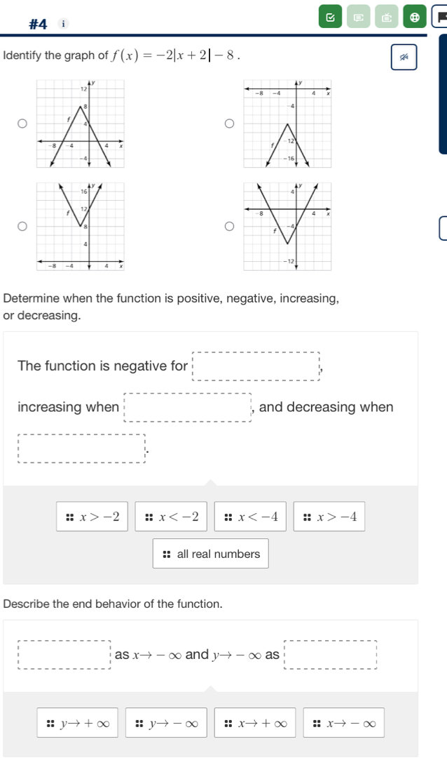 #4 i C
⑧
Identify the graph of f(x)=-2|x+2|-8. 


Determine when the function is positive, negative, increasing,
or decreasing.
The function is negative for □
increasing when □ and decreasing when
□ =-□ =--□ =□
x>-2 :: x :: x :: x>-4
all real numbers
Describe the end behavior of the function.
□ asxto -∈fty and yto -∈fty as □
yto +∈fty :: yto -∈fty :: xto +∈fty :: xto -∈fty