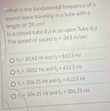 What is the fundamental frequency of a
sound wave traveling in a tube with a
length of 28 cm?
In a closed tube (f_1) in an open Tube (f_2)
The speed of sound is =343m/sec
f_1=30.62Hz and f_2=612.5Hz
f_1=.0032Hz and f_2=612.5Hz
f_1=306.25Hz and f_2=612.5Hz
f_1=306.25Hz and f_2=306.25Hz