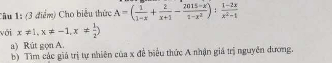 Cho biểu thức A=( 1/1-x + 2/x+1 - (2015-x)/1-x^2 ): (1-2x)/x^2-1 
với x!= 1, x!= -1, x!=  1/2 )
a) Rút gọn A. 
b) Tìm các giá trị tự nhiên của x để biểu thức A nhận giá trị nguyên dương.