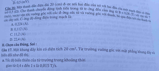 D. 0,5 (mV).
Câu 16: Một thanh dẫn điện dài 20 (cm) đ- ợc nối hai đầu của nó với hai đầu của một mạch điện có điện
trở 0,5 (Ω). Cho thanh chuyển động tịnh tiến trong từ tr- ờng đều cảm ứng từ
(m/s), vectơ vận tốc vuông góc với các đ-ờng sức từ và vuông góc với thanh, bỏ qua điện trở của thanh và
các dây nối. C- ờng độ dòng điện trong mạch là: B=0,08 (T) với vận tốc 7
A. 0, 224 (A).
B. 0.112(A)
C. 11.2(A).
D. 22,4(A). 
II. Chọn câu Đúng, Sai :
Câu 17. Một khung dây kín có diện tích 20cm^2. Từ trường vuông góc với mặt phầng khung dây và
biến đối như đồ thị.
a. Tốc độ biến thiên của từ trường trong khoảng thời
gian từ 0,4 s đến 1 s là 0,015 T/s.