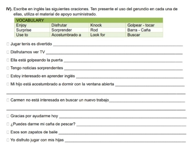 IV). Escribe en inglés las siguientes oraciones. Ten presente el uso del gerundio en cada una de 
ellas, utiliza el material de apoyo suministrado. 
Jugar tenis es divertido_ 
Disfrutamos ver TV_ 
Ella está golpeando la puerta_ 
Tengo noticias sorprendentes_ 
Estoy interesado en aprender inglés_ 
Mi hijo está acostumbrado a dormir con la ventana abierta_ 
_ 
Carmen no está interesada en buscar un nuevo trabajo_ 
_ 
Gracias por ayudarme hoy_ 
¿Puedes darme mi caña de pescar?_ 
Esos son zapatos de baile_ 
Yo disfruto jugar con mis hijas_