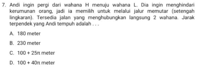 Andi ingin pergi dari wahana H menuju wahana L. Dia ingin menghindari
kerumunan orang, jadi ia memilih untuk melalui jalur memutar (setengah
lingkaran). Tersedia jalan yang menghubungkan langsung 2 wahana. Jarak
terpendek yang Andi tempuh adalah . . .
A. 180 meter
B. 230 meter
C. 100+25π meter
D. 100+40π meter