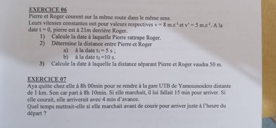 Pierre et Roger courent sur la même route dans le même sens. 
Leurs vitesses constantes ont pour valeurs respectives v=8m.s^(-1) et v^,=5m.s^(-1). A la 
date t=0 , pierre est à 21m derrière Roger. 
1) Calcule la date à laquelle Pierre rattrape Roger. 
2) Détermine la distance entre Pierre et Roger 
a) à la date t_1=5s : 
b) à la date t_2=10s. 
3) Calcule la date à laquelle la distance séparant Pierre et Roger vaudra 50 m. 
EXERCICE 07 
Aya quitte chez elle à 8h 00min pour se rendre à la gare UTB de Yamoussoukro distante 
de 1 km. Son car part à 8h 10min. Si elle marchait, il lui fallait 15 min pour arriver. Si 
elle courait, elle arriverait avec 4 min d’avance. 
Quel temps mettrait-elle si elle marchait avant de courir pour arriver juste à l’heure du 
départ ?