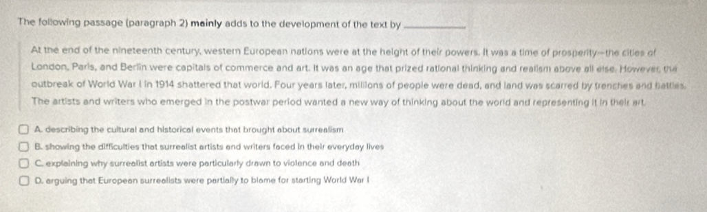 The following passage (paragraph 2) mainly adds to the development of the text by_
At the end of the nineteenth century, wester European nations were at the height of their powers. It was a time of prosperity—the cities of
London, Paris, and Berlin were capitals of commerce and art. It was an age that prized rational thinking and realism above all else. However, the
outbreak of World War I in 1914 shattered that world. Four years later, millions of people were dead, and land was scarred by trenches and battles.
The artists and writers who emerged in the postwar period wanted a new way of thinking about the world and representing it in their art.
A. describing the cultural and historical events that brought about surrealism
B. showing the difficulties that surrealist artists and writers faced in their everyday lives
C. explaining why surrealist artists were particularly drawn to violence and death
D. arguing that European surrealists were partially to blame for starting World War I