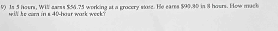 In 5 hours, Will earns $56.75 working at a grocery store. He earns $90.80 in 8 hours. How much 
will he earn in a 40-hour work week?