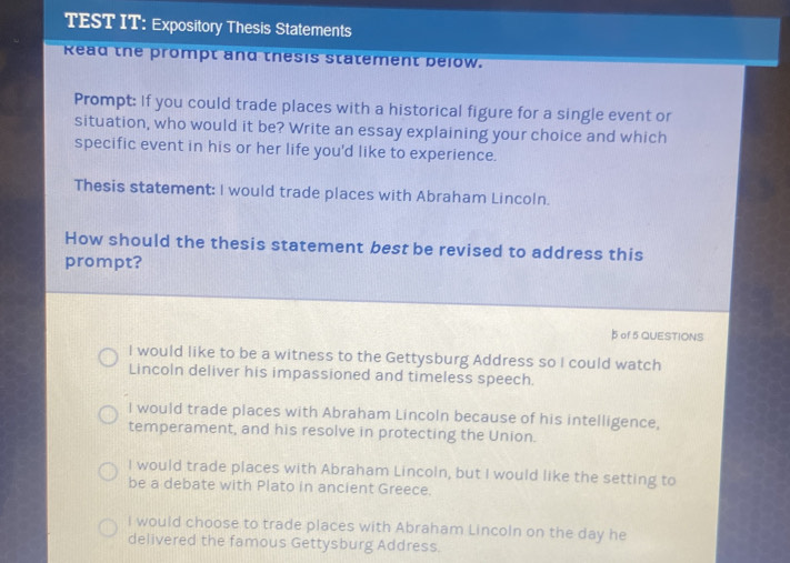 TEST IT: Expository Thesis Statements
Read the prompt and thesis statement below.
Prompt: If you could trade places with a historical figure for a single event or
situation, who would it be? Write an essay explaining your choice and which
specific event in his or her life you'd like to experience.
Thesis statement: I would trade places with Abraham Lincoln.
How should the thesis statement best be revised to address this
prompt?
5 of 5 QUESTIONS
I would like to be a witness to the Gettysburg Address so I could watch
Lincoln deliver his impassioned and timeless speech.
I would trade places with Abraham Lincoln because of his intelligence,
temperament, and his resolve in protecting the Union.
I would trade places with Abraham Lincoln, but I would like the setting to
be a debate with Plato in ancient Greece.
i would choose to trade places with Abraham Lincoln on the day he
delivered the famous Gettysburg Address.