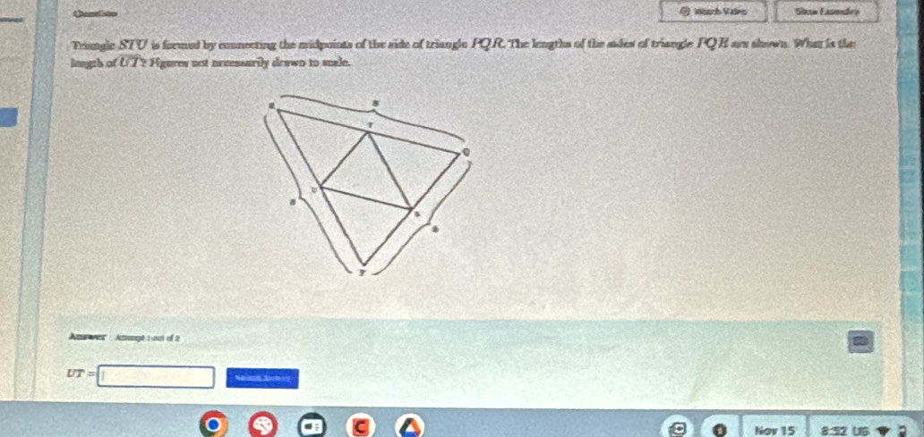 Qanisto Wsarb Vars 'Stow Lisedra 
Tranglc STV is formed by connecting the midpoints of the side of triangle PQR. The lengths of the ades of triangle PQE are shown. What is the 
length of UT? Figures not neeessarily deawn to scale. 
An wer Ammpé 1 oct of 2
UT=
Nov 15 832 US