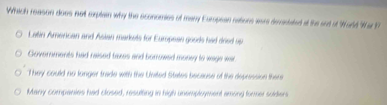 Which reason does not explain why the economies of many European nations were derastated at the sed of World War ?
Latin Amencan and Asian markets for European goods had dned up.
Governments had raised taxes and borrowed money to wage war.
They could no longer trade with the United States because of the depression there
Many companies had closed, resulting in high unemployment among former soldiers