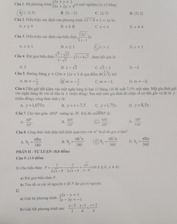 Hệ phương trình beginarrayl 2x+y=1 3x+2y=4^(cd)endarray. một nghiệm (x;y) bǎng:
A (-2;5) B. (5;-2) C. (2;5) D. (5;2)
Câu 2. Điều kiện xác định của phương trình sqrt(x-4)+1=2x là:
A. x≥ 4 B. x∈ R C. x<4</tex> D. x!= 4
Câu 3. Điều kiện xác định của biểu thức sqrt(frac 2x^2)x-1 là:
A. x≥ 1 B. x≤ 1 C x>1 D. x<1</tex>
Câu 4. Rút gọn biểu thức  (sqrt(7)-sqrt(21))/1-sqrt(3) -sqrt(11+4sqrt 7) , được kết quả là:
A. 2 B. 1-sqrt(3) C. sqrt(3)-1 D. -2
Câu 5. Đường thắng y=(2m+1)x+5 đi qua điểm M(1;3) khi
A. m=- 1/2 , B m=- 3/2 . C. m=-1. D. m=-2.
Câu 6.Tiền gửi tiết kiệm vào một ngân hàng kì hạn 12 tháng với lãi suất 7,5% một năm. Một gia đình gửi
vào ngân hàng đó với số tiền là x (triệu đồng). Sau một năm gia đình đó nhận về cá tiền gốc và lãi là y
(triệu đồng), công thức tính y là:
A. y=1,075x. B. y=x+7,5. C. y=1,75x. D. y=8,5x.
Câu 7. Cho tam giác MNP vuông tại M , Khi đó cosMNP là:
A.  MP/NP . B.  MN/NP . C  MN/MP · D.  MP/NM .
Câu 8. Công thức tính diện tích hình quạt tròn với n° là số đo góc ở tâm?
A. S_q= π Rn/180  B. S_4= π R^2n/180  C S_q= π R^2n/360  D. S_q= π Rn/360 
PHÀN II - Tự LUẠN: (8,0 điểm)
Câu 9. (3.0 điểm)
1) Cho biểu thức: P= 1/2sqrt(x)-4 - 1/2sqrt(x)+4 + sqrt(x)/x-4  (với x≥ 0,x!= 4)
a) Rút gọn biểu thức P,
b) Tìm tất cả các số nguyên x đề P đạt giá trị nguyên.
2)
a) Giải hệ phương trình: beginarrayl 2x-y=3 x-3y=-1endarray.
b) Giải bất phương trình sau:  (x-3)/3 - (x-1)/6 ≤  (x+2)/4 