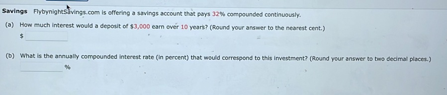 Savings FlybynightSavings.com is offering a savings account that pays 32% compounded continuously. 
(a) How much interest would a deposit of $3,000 earn over 10 years? (Round your answer to the nearest cent.) 
_
$
(b) What is the annually compounded interest rate (in percent) that would correspond to this investment? (Round your answer to two decimal places.) 
_
%