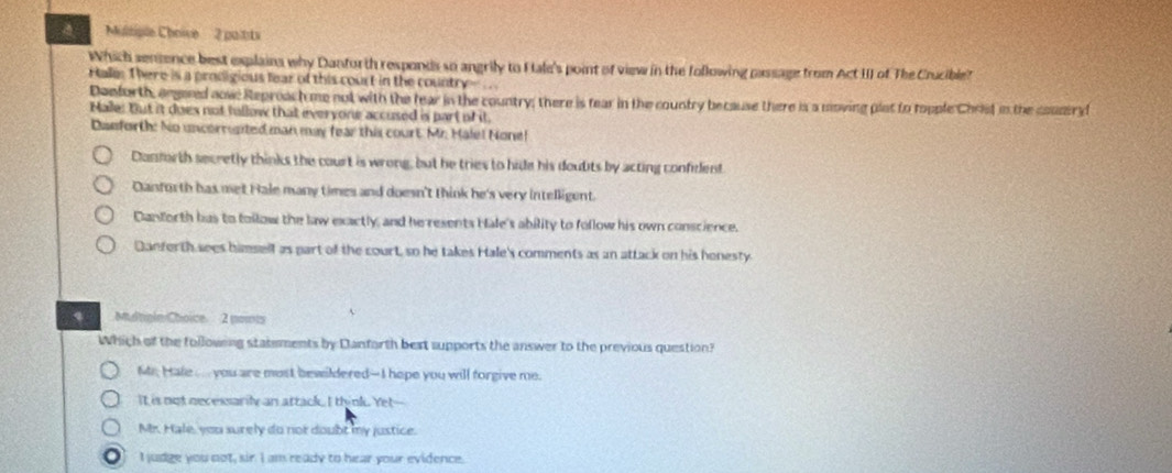 Multiple Choive 2 pultits
Which sensence best explains why Danforth responds so angrily to Htale's point of view in the following passage from Act III of The Crucible?
Hales There is a prodigious lear of this court in the country .
Denforth, angared aow: Reproach me not with the fear in the country; there is tear in the country because there is a moving plat to topple Christ in the counir d
Male: But it does not tullow that everyone accused is part of it.
Dasforth: No uncorngted man may fear this court Mr. Hale! None!
Canforth secretly thinks the court is wrong, but he tries to hide his doults by acting confident
Canforth has met Hale many times and doesn't think he's very intelligent.
Danforth has to follow the law exactly, and he resents Hale's ability to follow his own conscience.
Danforth sees bamsell as part of the court, so he takes Hale's comments as an attack on his honesty
、 Mdrgle Choice. 2 nowts
Which of the following statements by Danforth best supports the answer to the previous question?
Mi. Hale ..... you are most bewildered--I hope you will forgive me.
It is not necessarily an attack. I think. Yet--
M. Hale, you surely do not doubt my justice.
I judge you not, sir I am ready to hear your evidence.