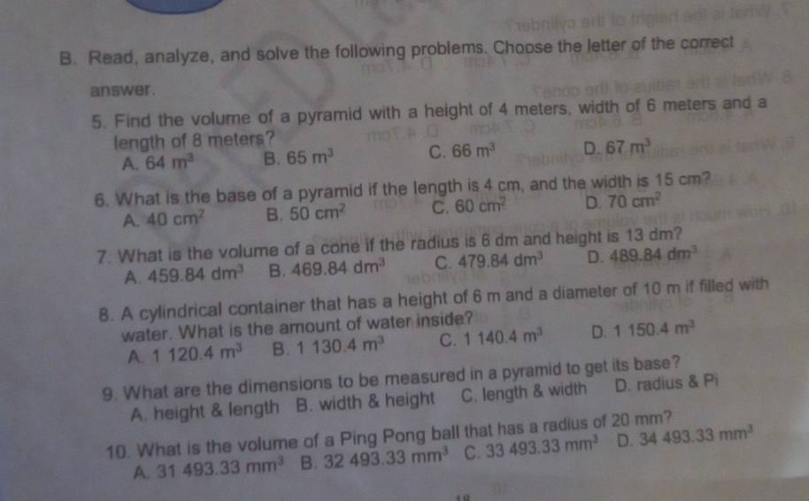 Read, analyze, and solve the following problems. Choose the letter of the correct
answer.
5. Find the volume of a pyramid with a height of 4 meters, width of 6 meters and a
length of 8 meters?
A. 64m^3 B. 65m^3 C. 66m^3 D. 67m^3
6. What is the base of a pyramid if the length is 4 cm, and the width is 15 cm?
A. 40cm^2 B. 50cm^2 C. 60cm^2 D. 70cm^2
7. What is the volume of a cone if the radius is 6 dm and height is 13 dm?
A. 459.84dm^3 B. 469.84dm^3 C. 479.84dm^3 D. 489.84dm^3
8. A cylindrical container that has a height of 6 m and a diameter of 10 m if filled with
water. What is the amount of water inside?
A. 1120.4m^3 B. 1130.4m^3 C. 1140.4m^3 D. 1150.4m^3
9. What are the dimensions to be measured in a pyramid to get its base?
A. height & length B. width & height C. length & width D. radius & Pi
10. What is the volume of a Ping Pong ball that has a radius of 20 mm?
A. 31493.33mm^3 B. 32493.33mm^3 C. 33493.33mm^3 D. 34493.33mm^3