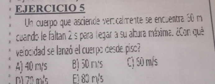 Un cuerpo que asciende verticalmente se encuentra 60 m
cuando le faltan 2 s para legar a su altura máxima. ¿Con quê
velocidad se lanzó el cuerpo desde piso?
A) 40 m/s B) 50 m/s C) 50 m/s
D 70 m²s E) 80 m/s