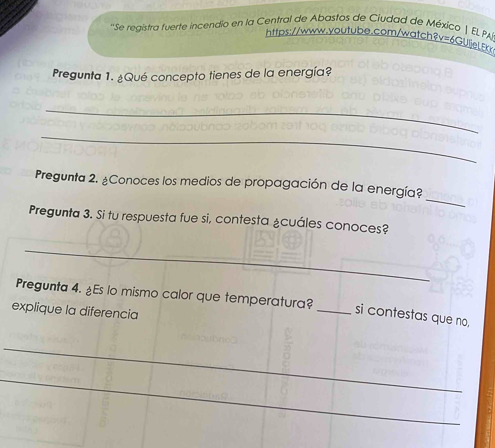 ''Se registra fuerte incendio en la Central de Abastos de Ciudad de México | EL. PA 
https://www.youtube.com/watch? v=6 GUljeLEKK 
Pregunta 1. ¿Qué concepto tienes de la energía? 
_ 
_ 
_ 
Pregunta 2. ¿Conoces los medios de propagación de la energía? 
Pregunta 3. Si tu respuesta fue si, contesta ¿cuáles conoces? 
_ 
Pregunta 4. ¿Es lo mismo calor que temperatura? _si contestas que no, 
explique la diferencia 
_ 
_