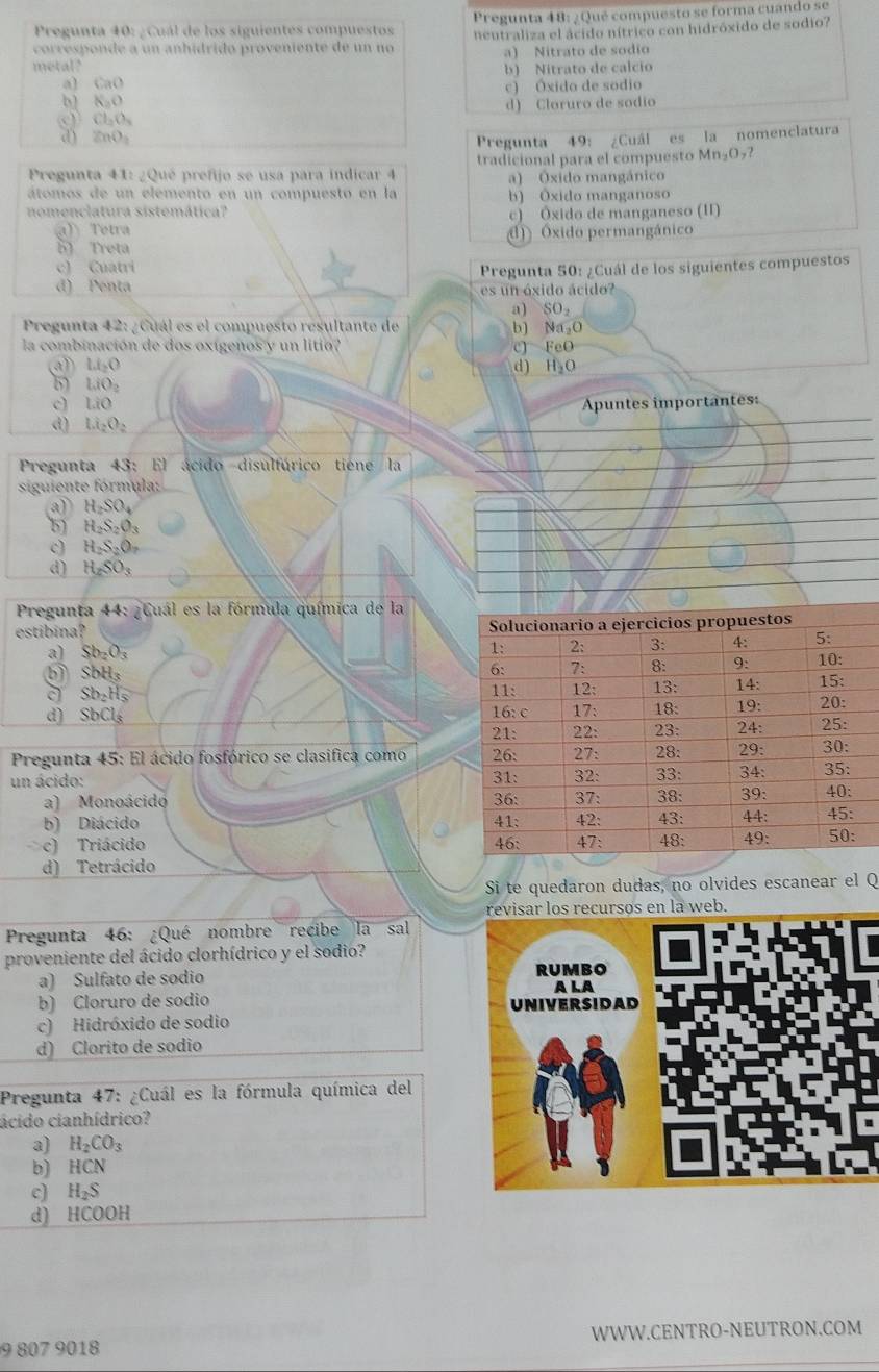 Pregunta 40: ¿Cuál de los siguientes compuestos Pregunta 48: ¿Qué compuesto se forma cuando se
corresponde a un anhídrido proveniente de un no heutraliza el ácido nítrico con hidróxido de sodio?
a) Nitrato de sodio
metal? b) Nitrato de calcio
a] CaO
b) K_2O c) Óxido de sodio
Cl_2O_3 d) Cloruro de sodio
ZnO_2
Pregunta 49: ¿Cuál es la nomenclatura
Pregunta 41: ¿Qué prefijo se usa para indicar 4 tradicional para el compuesto Mn_2O_7?
a) Óxido mangánico
átomos de un elemento en un compuesto en la
nomenclatura sistemática? b) Ôxido manganoso
a) Tetra c) Ôxido de manganeso (II)
B Treta () Óxido permangánico
c) Cuatri
d) Penta  Pregunta 50: ¿Cuál de los siguientes compuestos
es un óxido ácido
a) SO_2
Pregunta 42: ¿Cuál es el compuesto resultante de b) Na₂O
la combinación de dos oxígenos y un litio? c] FeO
(a) Li_2O H_2O
d)
LiO_2
c) LiO Apuntes importantes:
d) Li_2O_2
Pregunta 43: El ácido disulfúrico tiene la
siguiente fórmula:
a) H_2SO_4
b) H_2S_2O_3
c) H_2S_2O_7
d) H_2SO_3
Pregunta 44: ¿Cuál es la fórmula química de la
estibina?
a) Sb_2O_3
SbH_3
a Sb_2Hs
d) SbCl_3
Pregunta 45: El ácido fosfórico se clasifica como 
un ácido: 
a) Monoácido
b) Diácido 
c) Triácido
d) Tetrácido
Si te quedaron dudas, no olvides escanear el Q
revisar los recursos en la web.
Pregunta 46: ¿Qué nombre recibe la sal
proveniente del ácido clorhídrico y el sodio?
a) Sulfato de sodio 
b) Cloruro de sodio
c) Hidróxido de sodio
d) Clorito de sodio
Pregunta 47: ¿Cuál es la fórmula química del
ácido cianhídrico?
a) H_2CO_3
b) HCN
c) H_2S
d) HCOOH
9 807 9018 WWW.CENTRO-NEUTRON.COM