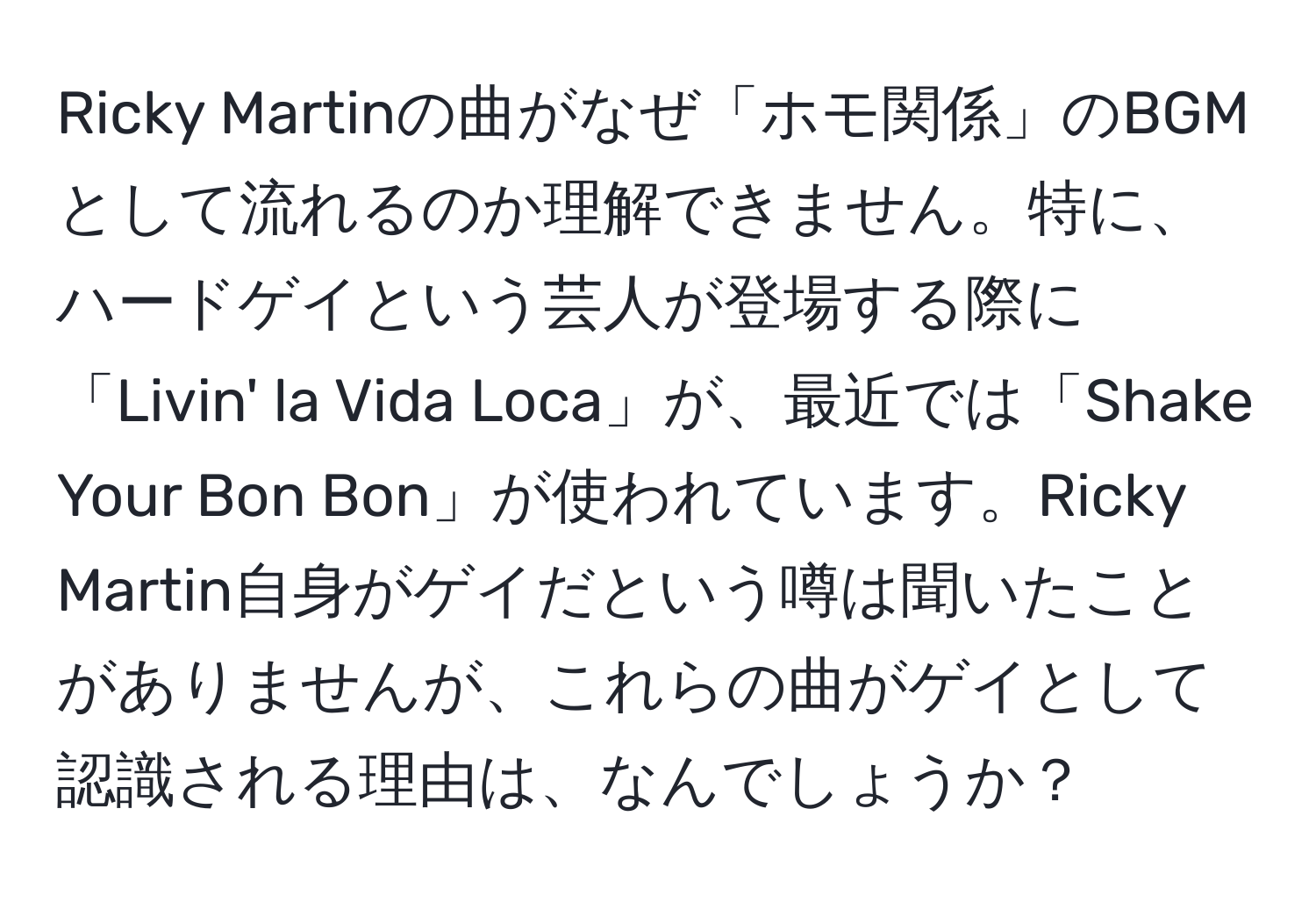 Ricky Martinの曲がなぜ「ホモ関係」のBGMとして流れるのか理解できません。特に、ハードゲイという芸人が登場する際に「Livin' la Vida Loca」が、最近では「Shake Your Bon Bon」が使われています。Ricky Martin自身がゲイだという噂は聞いたことがありませんが、これらの曲がゲイとして認識される理由は、なんでしょうか？