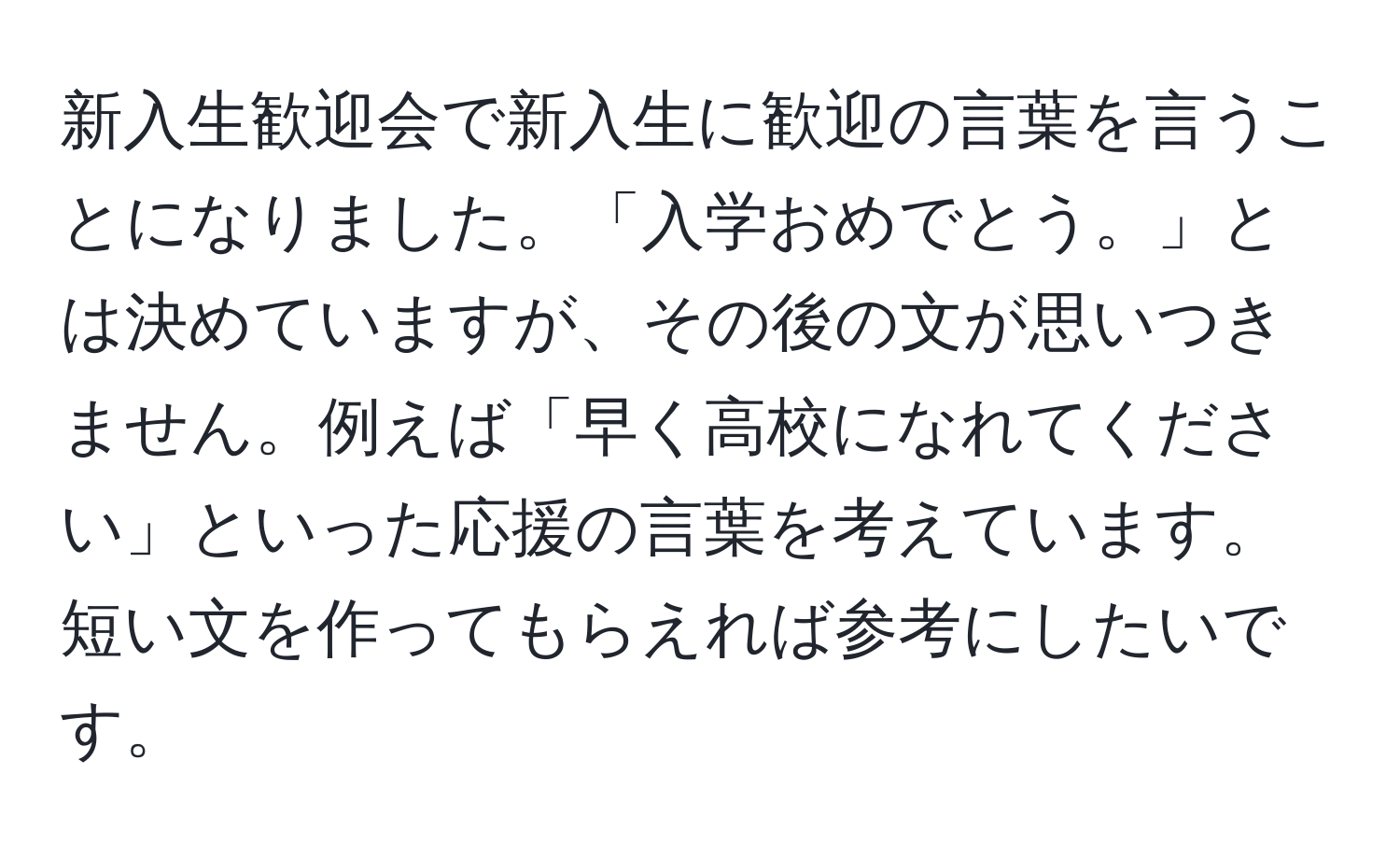 新入生歓迎会で新入生に歓迎の言葉を言うことになりました。「入学おめでとう。」とは決めていますが、その後の文が思いつきません。例えば「早く高校になれてください」といった応援の言葉を考えています。短い文を作ってもらえれば参考にしたいです。