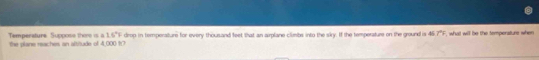 16°
Temperature Suppose there is a the plane reaches an altitude of 4,000 ft7 drop in tempensture for every thousand feet that an airplane climbs into the siry. If the tempersture on the ground is 46 7°F , what will be the tempenaturs when