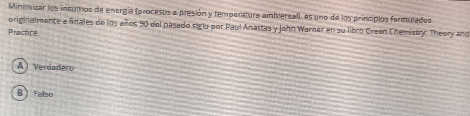 Minimizar los insumos de energía (procesos a presión y temperatura ambiental), es uno de los principios formulados
originalmente a finales de los años 90 del pasado siglo por Paul Anastas y John Warner en su libro Green Chemistry: Theory and
Practice.
A) Verdadero
B  Falso