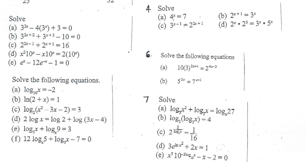 Solve 
Solve (a) 4^x=7 (b) 2^(x+1)=3^x
(a) 3^(2x)-4(3^x)+3=0
(c) 3^(x-1)=2^(2x+1) (d) 2^x· 2^3=3^x· 5^x
(b) 3^(2x+2)+3^(x+3)-10=0
(c) 2^(2x-1)+2^(x+1)=16
(d) x^210^x-x10^x=2(10^x) Solve the following equations 
(e) e^x-12e^(-x)-1=0
(a) 10(3)^2x+1=2^(4x-3)
Solve the following equations. (b) 5^(2x)=7^(x+1)
(a) log _10x=-2
(b) ln (2+x)=1 7 [Solve 
(c) log _2(x^2-3x-2)=3 (a) log _3x^2+log _3x=log _927
(d) 2log x=log 2+log (3x-4) (b) log _2(log _3x)=4
(e) log _3x+log _x9=3
(c) 2^(frac 2)log _xx= 1/16 
(f) 12log _x5+log _5x-7=0
(d) 3e^(ln x^2)+2x=1
(e) x^510^(-3log _10)x-x-2=0