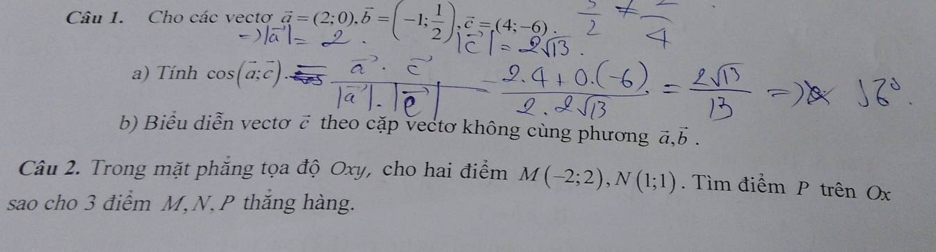 Cho các vectơ vector a=(2;0), vector b=(-1; 1/2 ), vector c=(4;-6)
a) Tính cos (vector a;vector c). 
b) Biểu diễn vectơ c theo cặp vectơ không cùng phương ā, b. 
Câu 2. Trong mặt phăng tọa độ Oxy, cho hai điểm M(-2;2), N(1;1). Tìm điểm P trên Ox
sao cho 3 điểm M, N, P thắng hàng.