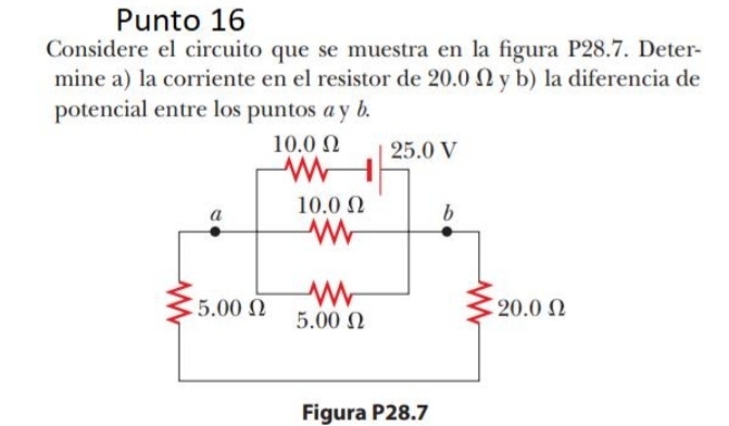 Punto 16 
Considere el circuito que se muestra en la figura P28.7. Deter- 
mine a) la corriente en el resistor de 20.0 Ω y b) la diferencia de 
potencial entre los puntos a y b. 
Figura P28.7