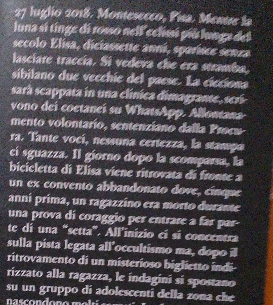 luglio 2018. Montesecco, Pisa. Mentre la 
luna sí tinge di rosso nelf eclissí píú lunga del 
secolo Elisa, diciassette anní, sparisce senza 
lasciare traccía. Si vedeva che era stramba, 
sibilano due vecchíe del paese. La cieciona 
sarà scappata in una clínica dimagrante, seri 
vono deí coetancí su WhatsApp. Allontana 
mento volontarío, sentenziano dalla Procw 
ra. Tante vocí, nessuna certezza, la stampa 
cí sguazza. Il giorno dopo la scomparsa, la 
bicicletta di Elisa viene ritrovata di fronte a 
un ex convento abbandonato dove, cinque 
anní prima, un ragazzino era morto durante 
una prova dí coraggio per entrare a far par- 
te di una “setta”. All’inizio cí sí concentra 
sulla pista legata all’occultismo ma, dopo il 
ritrovamento di un misterioso biglietto indi- 
rizzato alla ragazza, le indagini si spostano 
su un gruppo di adolescenti della zona che 
nascondono mei ó