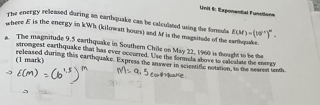 Exponential Functions 
The energy released during an earthquake can be calculated using the formula 
where E is the energy in kWh (kilowatt hours) and M is the magnitude of the earthquake. E(M)=(10^(1.5))^M, 
a. The magnitude 9.5 earthquake in Southern Chile on May 22, 1960 is thought to be the 
strongest earthquake that has ever occurred. Use the formula above to calculate the energy 
(1 mark) 
released during this earthquake. Express the answer in scientific notation, to the nearest tenth.