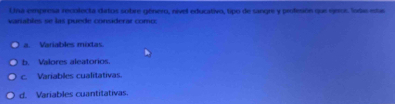 Una empresa recolecta datos sobre género, nível educativo, tipo de sangre y profesión que geros. Todia estas
variables se las puede considerar como:
a. Variables mixtas.
b. Valores aleatorios.
c. Variables cualitativas.
d. Variables cuantitativas.