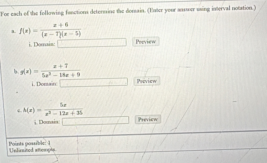 For each of the following functions determine the domain. (Enter your answer using interval notation.) 
a. f(x)= (x+6)/(x-7)(x-5) 
i. Domain: □ Preview 
b. g(x)= (x+7)/5x^2-18x+9 
i. Domain: □  Preview 
c. h(x)= 5x/x^2-12x+35 
i. Domain: _  Preview 
Points possible: 1 
Unlimited attempts.