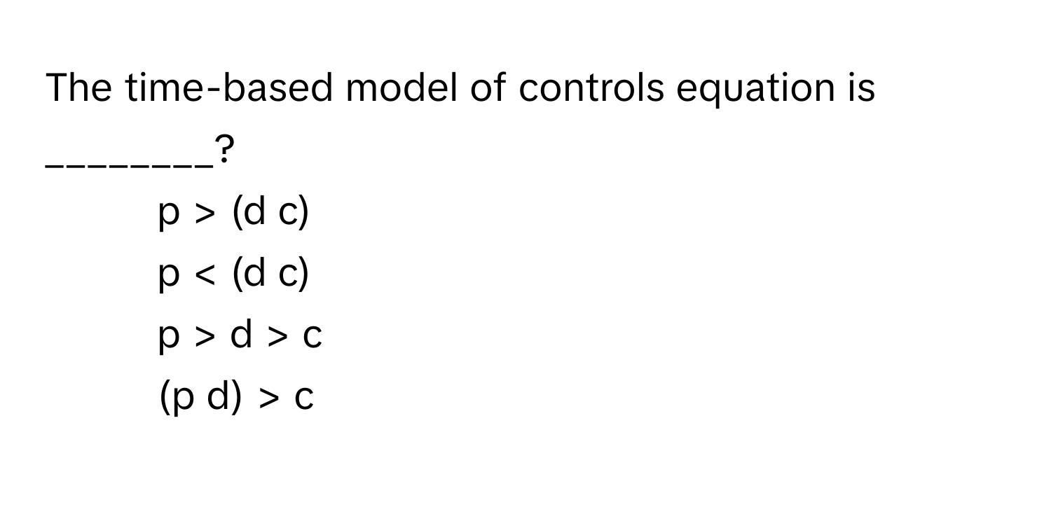 The time-based model of controls equation is ________?

1) p > (d c) 
2) p < (d c) 
3) p > d > c 
4) (p d) > c