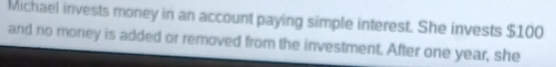 Michael invests money in an account paying simple interest. She invests $100
and no money is added or removed from the investment. After one year, she