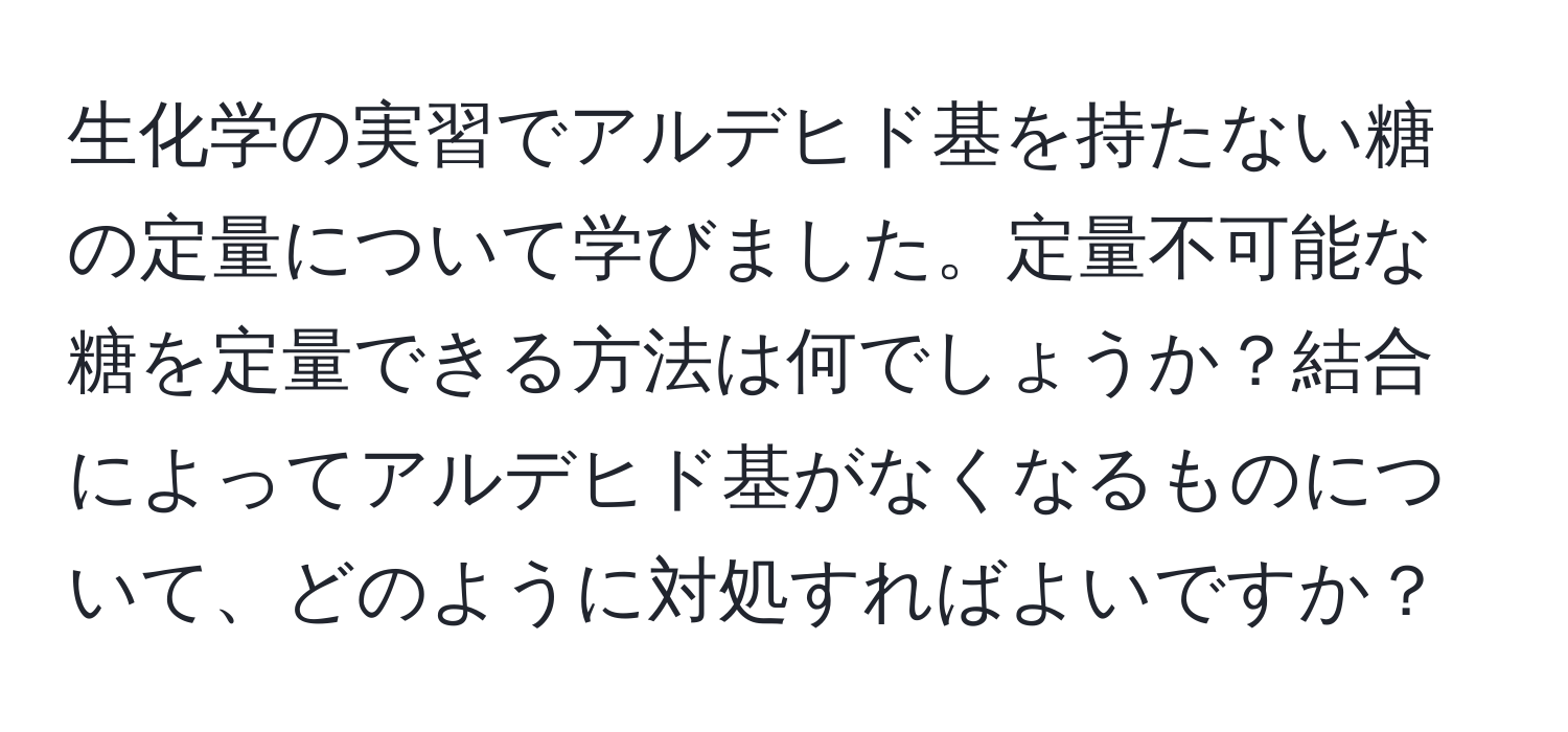 生化学の実習でアルデヒド基を持たない糖の定量について学びました。定量不可能な糖を定量できる方法は何でしょうか？結合によってアルデヒド基がなくなるものについて、どのように対処すればよいですか？