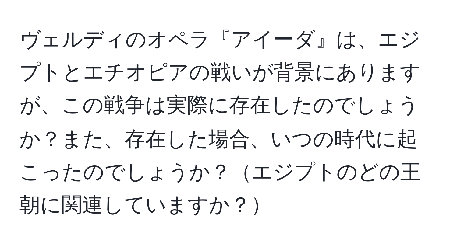 ヴェルディのオペラ『アイーダ』は、エジプトとエチオピアの戦いが背景にありますが、この戦争は実際に存在したのでしょうか？また、存在した場合、いつの時代に起こったのでしょうか？エジプトのどの王朝に関連していますか？