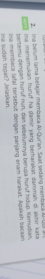 Ina belum lama belajar membaca Al-Qur’an. Saat sedang membaca Al-Qui all, 
HOTS Ina menemukan huruf ha ḍamir yang berharakat dammah di akhir kata 
bertemu dengan huruf nun, dan sebelumnya berupa huruf hidup. Kemudian, 
Ina membaca lafal tersebut dengan panjang enam harakat. Apakah bacaan 
Ina sudah tepat? Jelaskan.