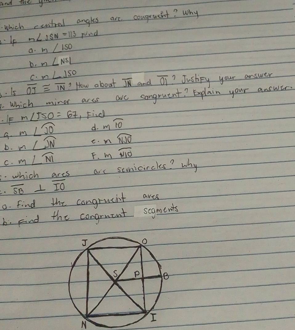 And the yo
which cuntral angles are congrucit? Why
Ip n∠ ISN=113 Find
a. m∠ 150
b. m∠ NSL
C. m∠ 150
3. 15 overline OJ≌ overline IN ? How about overline JN and overline 01 ? Justpy your answer
1. Which minor arcs arc congruent? Explain your answer.
. IF m∠ 550=67 , Find
m∠ widehat JO
d. mwidehat IO
G. m∠ widehat JN
e. mwidehat NJO
D.
C. m∠ widehat NI
F. mwidehat NIO
3.which ares are senicircles? why
overline SB⊥ overline IO
0. find the congrueht ares
b. kind the congruant segments