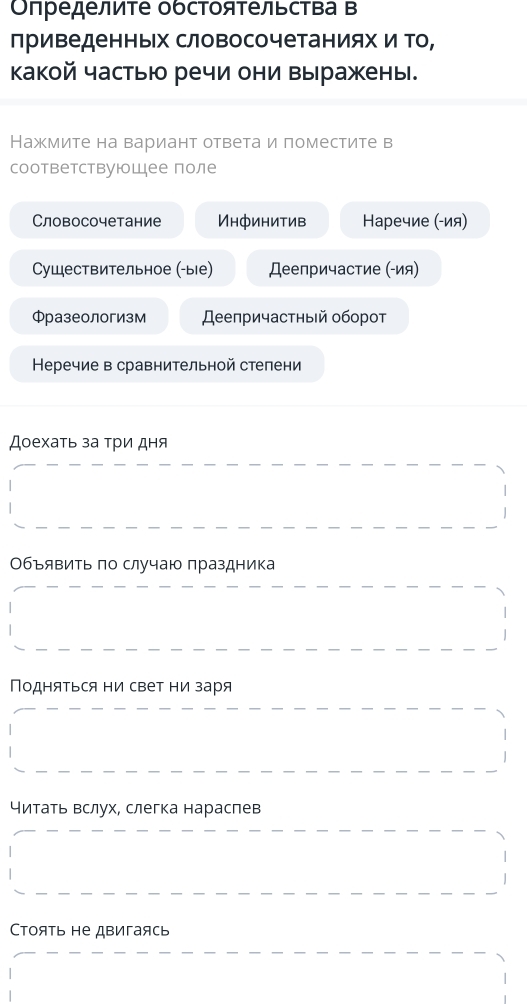 Οπределиτе обсΤояτельсΤва Β
лриведенньх словосочетаниях и То,
какой частью речи они выражены.
Нажмите на вариант ответа и поместите в
соответствуюошее поле
Словосочетание Инфинитив Наречие (-ия)
Сушествительное (-ые) Деепричастие (-ия)
Фразеологизм Деепричастный оборот
Неречие в сравнительной степени
Доехать за три дня
Объявиτь πо случаю πраздника
Подняться ни свет ни заря
читать вслух, слегка нараслев
Cтоять не двигаясь