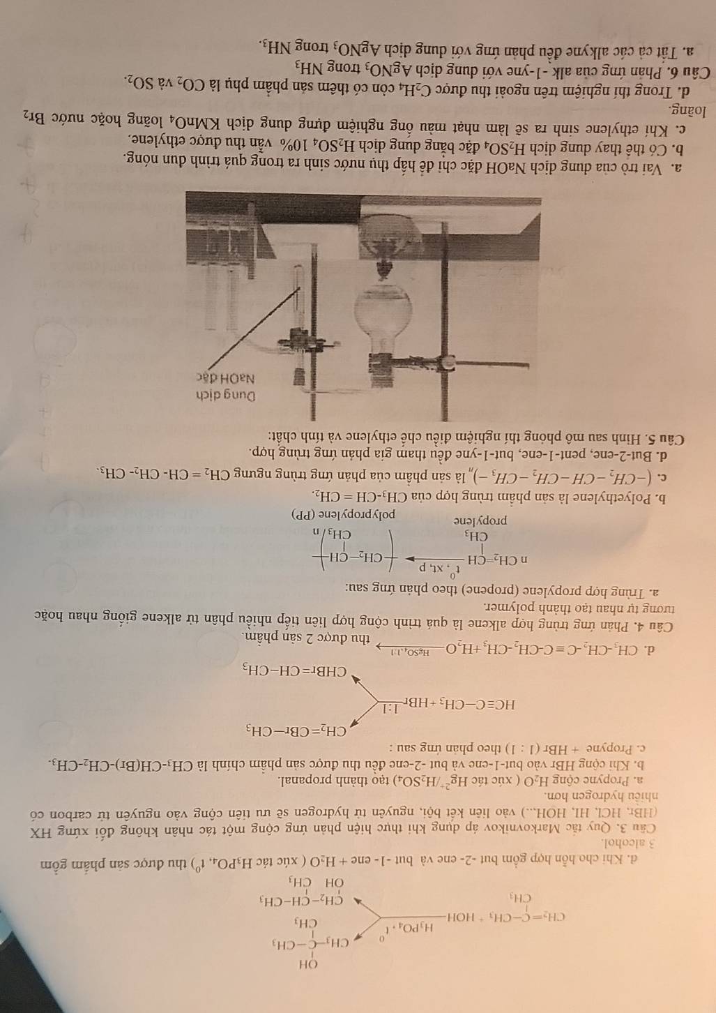 d. Khi cho hỗn hợp gồm but -2- ene và bu -1-ene+H_2O ( xúc tác H_3PO_4,t^0) thu được sản phẩm gồm
3 alcohol.
Cầu 3. Quy tắc Markovnikov áp dụng khi thực hiện phản ứng cộng một tác nhân không đối xứng HX
(HBr, HCI , HI, HOH...) vào liên kết bội, nguyên tử hydrogen sẽ ưu tiên cộng vào nguyên tử carbon có
nhiều hydrogen hơn.
a. Propyne cộng H_2O ( xúc tác Hg^(2+)/H_2SO_4) tạo thành propanal.
b. Khi cộng HBr vào but-1-ene và but -2-ene đều thu được sản phẩm chính là CH_3-CH(Br)-CH_2-CH_3.
c. Propyne +HBr(1:1) theo phản ứng sau :
CH_2=CBr-CH_3
HCequiv C-CH_3+HBrxrightarrow 1:1
CHBr=CH-CH_3
d. CH_3-CH_2-Cequiv C-CH_2-CH_3+H_2Oxrightarrow HgSO_4.11 thu được 2 sản phẩm.
Câu 4. Phản ứng trùng hợp alkene là quá trình cộng hợp liên tiếp nhiều phân tử alkene giống nhau hoặc
tương tự nhau tạo thành polymer.
a. Trùng hợp propylene (propene) theo phản ứng sau:
nCH_2=CHfrac t^0.Xt,pCH_3to -CH_2-CH_3 CH_3/n
propylene polypropylene (PP)
b. Polyethylene là sản phầm trùng hợp của CH_3-CH=CH_2.
C. (-CH_2-CH-CH_2-CH_3-)_n là sản phẩm của phản ứng trùng ngưng CH_2=CH-CH_2-CH_3.
d. But-2-ene, pent-1-ene, but-1-yne đều tham gia phản ứng trùng hợp.
Câu 5. Hinh sau mô phỏng thí nghiệm điều chế ethylene và tính chất:
a. Vai trò của dung dịch NaOH đặc chỉ để hấp thụ nước sinh ra trong quá trình đun nóng.
b. Có thể thay dung dịch H_2SO_4 đặc bằng dung dịch H_2SO_410% vẫn thu được ethylene.
c. Khí ethylene sinh ra sẽ làm nhạt màu ống nghiệm đựng dung dịch KM ln O_4 loãng hoặc nước Br_2
loàng.
d. Trong thí nghiệm trên ngoài thu được C_2H_4 còn có thêm sản phẩm phụ là CO_2 và SO_2.
Câu 6. Phản ứng của alk -1-yne với dung dịch AgNO_3 trong NH_3
a. Tất cả các alkyne đều phản ứng với dung dịch AgNO_3 trong NH_3.