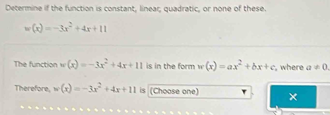 Determine if the function is constant, linear; quadratic, or none of these.
w(x)=-3x^2+4x+11
The function w(x)=-3x^2+4x+11 is in the form w(x)=ax^2+bx+c where a!= 0. 
Therefore, w(x)=-3x^2+4x+11 is (Choose one) 
×