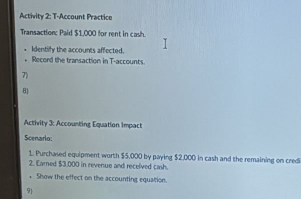 Activity 2: T-Account Practice 
Transaction: Paid $1,000 for rent in cash. 
Identify the accounts affected. 
Record the transaction in T-accounts. 
7) 
8) 
Activity 3: Accounting Equation Impact 
Scenario: 
1. Purchased equipment worth $5,000 by paying $2,000 in cash and the remaining on credi 
2. Earned $3,000 in revenue and received cash. 
• Show the effect on the accounting equation. 
9)