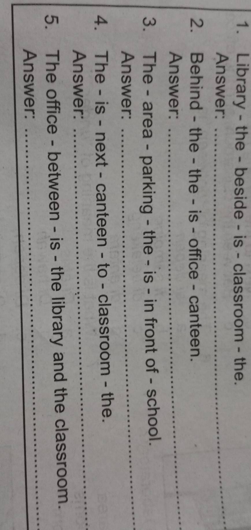 Library - the - beside - is - classroom - the. 
Answer:_ 
2. Behind - the - the - is - office - canteen. 
Answer: 
_ 
3. The - area - parking - the - is - in front of - school. 
Answer: 
_ 
4. The - is - next - canteen - to - classroom - the. 
Answer: 
_ 
_ 
5. The office - between - is - the library and the classroom. 
Answer: