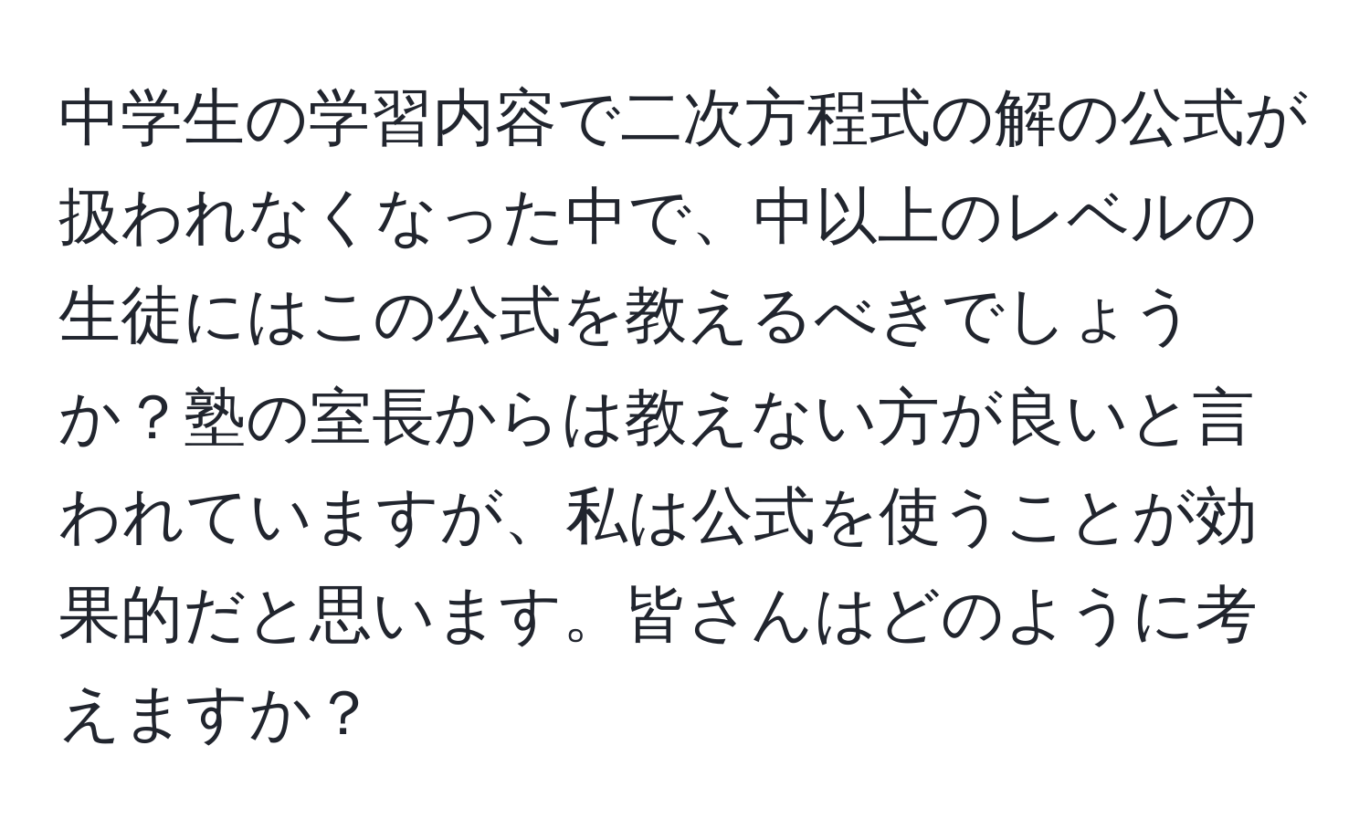 中学生の学習内容で二次方程式の解の公式が扱われなくなった中で、中以上のレベルの生徒にはこの公式を教えるべきでしょうか？塾の室長からは教えない方が良いと言われていますが、私は公式を使うことが効果的だと思います。皆さんはどのように考えますか？