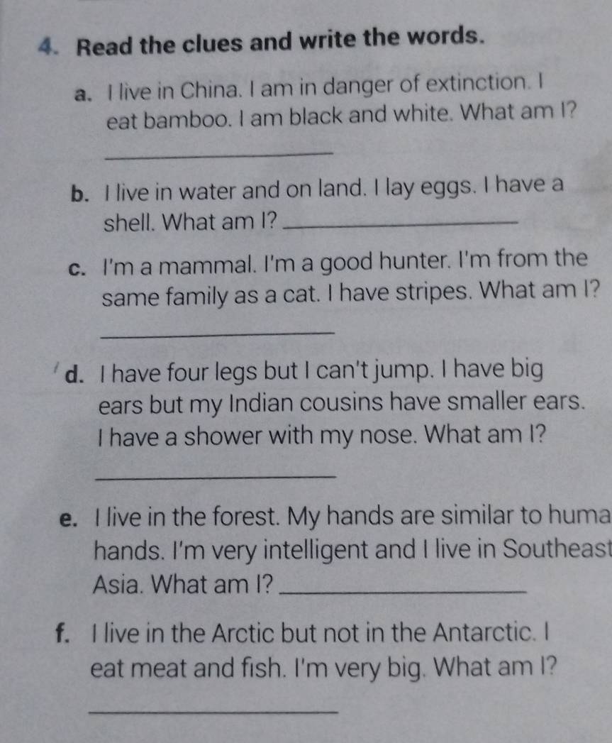 Read the clues and write the words. 
a. I live in China. I am in danger of extinction. I 
eat bamboo. I am black and white. What am I? 
_ 
b. I live in water and on land. I lay eggs. I have a 
shell. What am I?_ 
c. I'm a mammal. I'm a good hunter. I'm from the 
same family as a cat. I have stripes. What am I? 
_ 
d. I have four legs but I can't jump. I have big 
ears but my Indian cousins have smaller ears. 
I have a shower with my nose. What am I? 
_ 
e. I live in the forest. My hands are similar to huma 
hands. I'm very intelligent and I live in Southeast 
Asia. What am I?_ 
f. I live in the Arctic but not in the Antarctic. I 
eat meat and fish. I'm very big. What am I? 
_