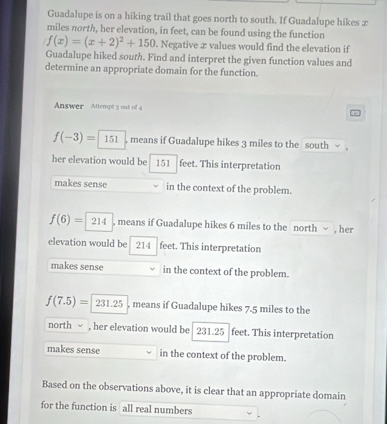 Guadalupe is on a hiking trail that goes north to south. If Guadalupe hikes x
miles north, her elevation, in feet, can be found using the function
f(x)=(x+2)^2+150. Negative æ values would find the elevation íf
Guadalupe hiked south. Find and interpret the given function values and
determine an appropriate domain for the function.
Answer Attempt 3 out of 4
f(-3)= 1 0| , means if Guadalupe hikes 3 miles to the south y ,
her elevation would be 151 feet. This interpretation
makes sense in the context of the problem.
f(6)=214 , means if Guadalupe hikes 6 miles to the north √ , her
elevation would be 214 feet. This interpretation
makes sense in the context of the problem.
f(7.5)=231.25 , means if Guadalupe hikes 7.5 miles to the
north , her elevation would be 231.25 feet. This interpretation
makes sense in the context of the problem.
Based on the observations above, it is clear that an appropriate domain
for the function is all real numbers