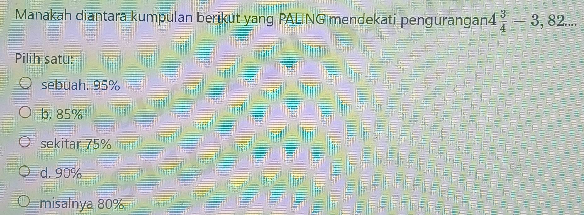 Manakah diantara kumpulan berikut yang PALING mendekati pengurangan 4 3/4 -3,82... 
Pilih satu:
sebuah. 95%
b. 85%
sekitar 75%
d. 90%
misalnya 80%