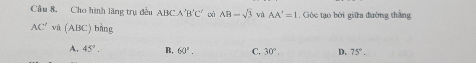 Cho hình lăng trụ đều ABC.. A'B'C' có AB=sqrt(3) và AA'=1. Góc tạo bởi giữa đường thắng
AC' và (ABC) bằng
A. 45°. B. 60°. C. 30°. D. 75°.