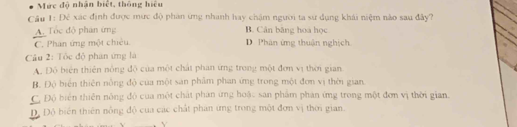 Mức độ nhận biết, thông hiệu
Câu 1: Đề xác định được mức độ phần ứng nhanh hay chậm người ta sư dụng khái niệm nào sau đây?
A. Tốc độ phân ứng B. Cân băng hoa học
C. Phan ứng một chiêu. D. Phân ứng thuận nghịch
Câu 2: Tốc độ phân ứng là
A. Độ biên thiên nồng độ của một chất phan ứng trong một đơn vị thời gian
B. Độ biển thiên nồng độ của một sản phâm phan ứng trong một đơn vị thời gian
C, Độ biển thiên nông độ của một chất phản ứng hoặc san phẩm phản ứng trong một đơn vị thời gian.
D, Độ biển thiên nổng độ của các chất phan ứng trong một đơn vị thời gian.
Y